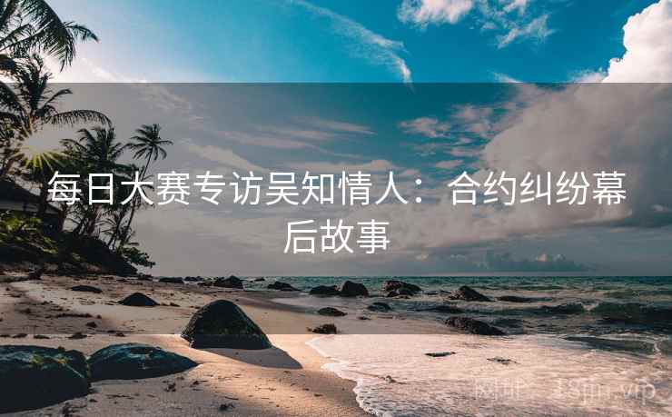每日大赛专访吴知情人:合约纠纷幕后故事