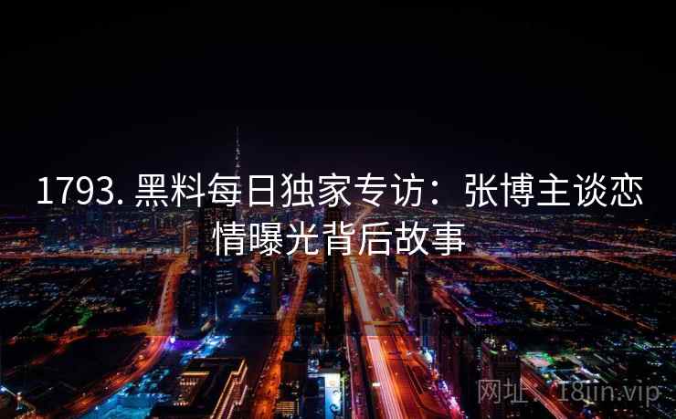 1793. 黑料每日独家专访:张博主谈恋情曝光背后故事