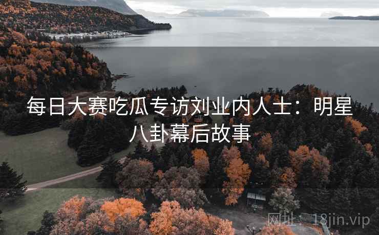 每日大赛吃瓜专访刘业内人士：明星八卦幕后故事
