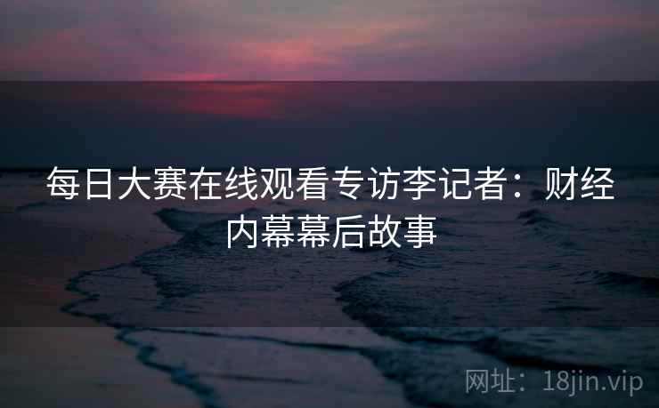 每日大赛在线观看专访李记者:财经内幕幕后故事