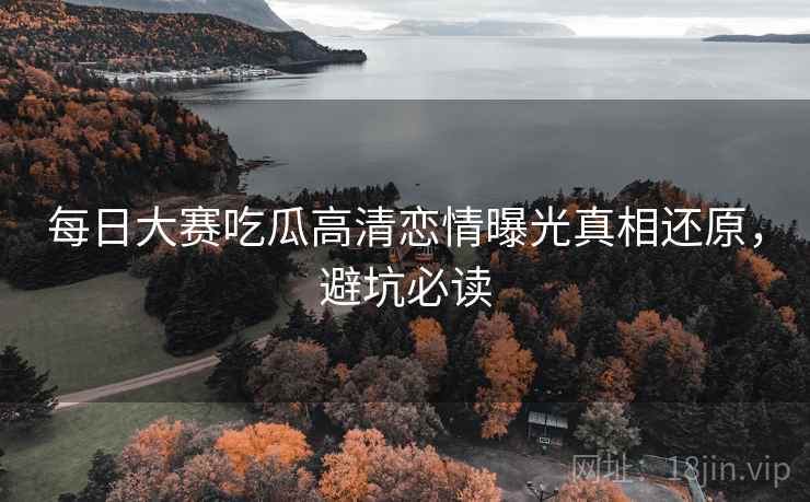 每日大赛吃瓜高清恋情曝光真相还原，避坑必读