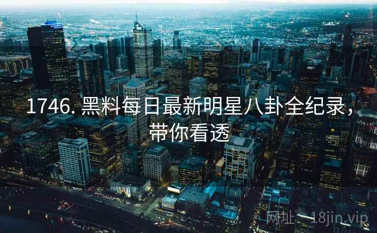 1746. 黑料每日最新明星八卦全纪录,带你看透