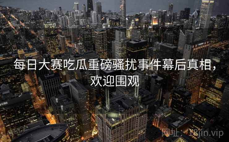 每日大赛吃瓜重磅骚扰事件幕后真相，欢迎围观