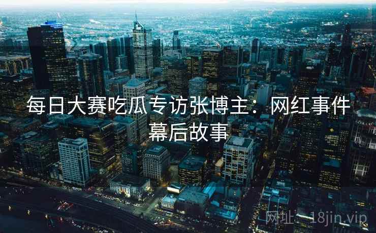 每日大赛吃瓜专访张博主：网红事件幕后故事