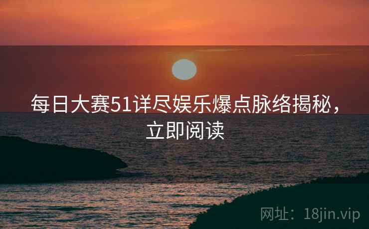 每日大赛51详尽娱乐爆点脉络揭秘，立即阅读