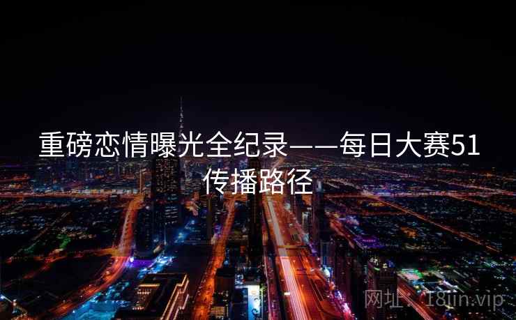 重磅恋情曝光全纪录——每日大赛51传播路径