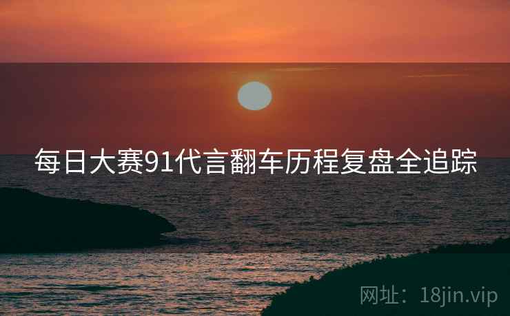 每日大赛91代言翻车历程复盘全追踪