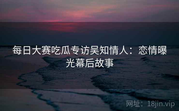 每日大赛吃瓜专访吴知情人:恋情曝光幕后故事
