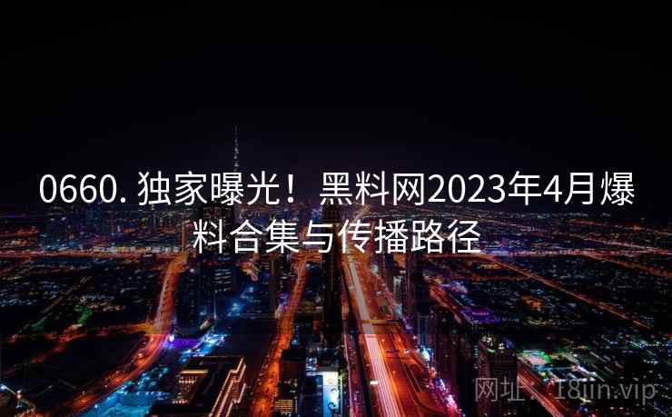 0660. 独家曝光！黑料网2023年4月爆料合集与传播路径