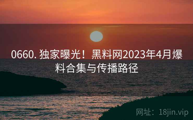 0660. 独家曝光!黑料网2023年4月爆料合集与传播路径